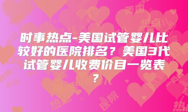 时事热点-美国试管婴儿比较好的医院排名？美国3代试管婴儿收费价目一览表？