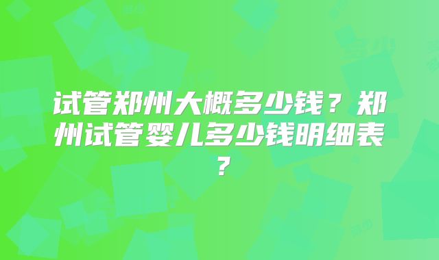 试管郑州大概多少钱？郑州试管婴儿多少钱明细表？