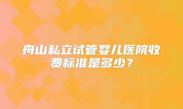 舟山私立试管婴儿医院收费标准是多少？