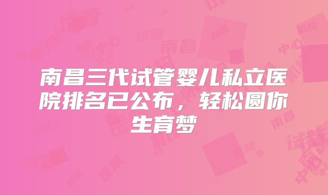 南昌三代试管婴儿私立医院排名已公布，轻松圆你生育梦