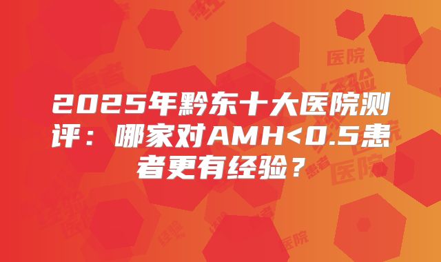 2025年黔东十大医院测评：哪家对AMH<0.5患者更有经验？