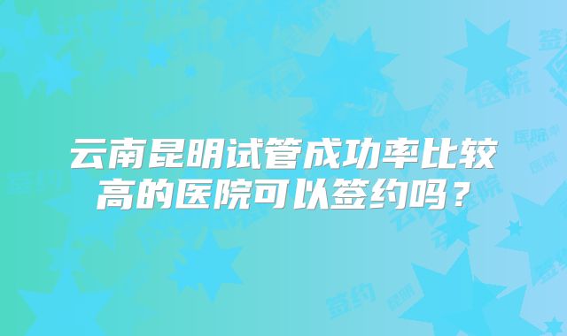 云南昆明试管成功率比较高的医院可以签约吗？