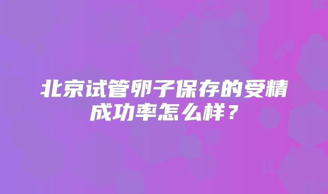 北京试管卵子保存的受精成功率怎么样?