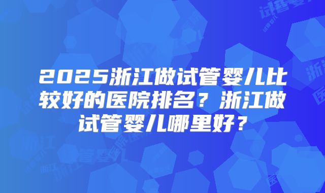 2025浙江做试管婴儿比较好的医院排名？浙江做试管婴儿哪里好？