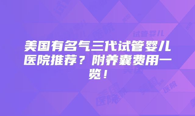 美国有名气三代试管婴儿医院推荐？附养囊费用一览！