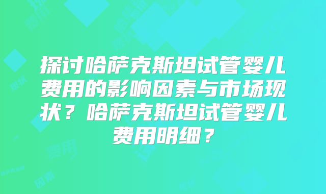 探讨哈萨克斯坦试管婴儿费用的影响因素与市场现状？哈萨克斯坦试管婴儿费用明细？