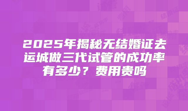 2025年揭秘无结婚证去运城做三代试管的成功率有多少?费用贵吗