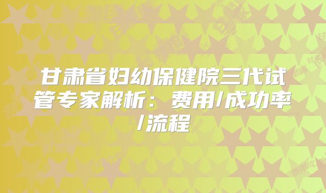 甘肃省妇幼保健院三代试管专家解析:费用/成功率/流程