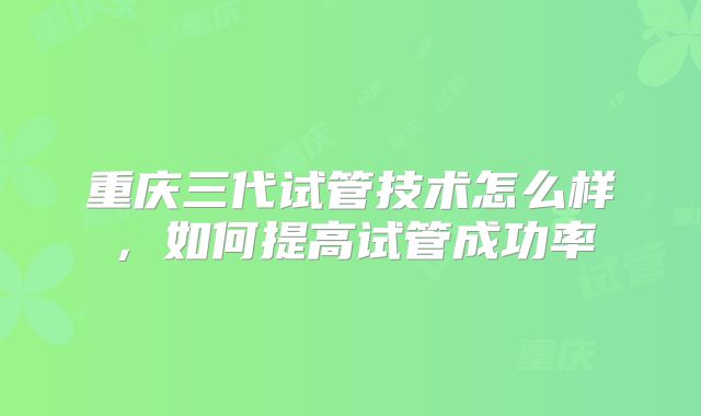 重庆三代试管技术怎么样，如何提高试管成功率