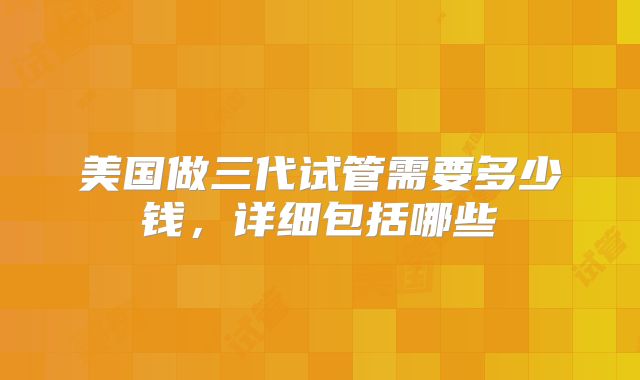 美国做三代试管需要多少钱，详细包括哪些
