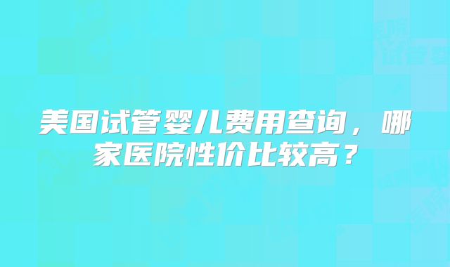 美国试管婴儿费用查询,哪家医院性价比较高?