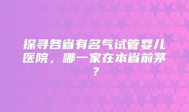 探寻各省有名气试管婴儿医院，哪一家在本省前茅？