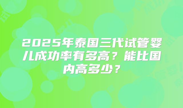 2025年泰国三代试管婴儿成功率有多高？能比国内高多少？