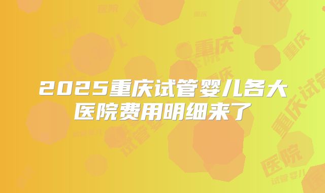 2025重庆试管婴儿各大医院费用明细来了