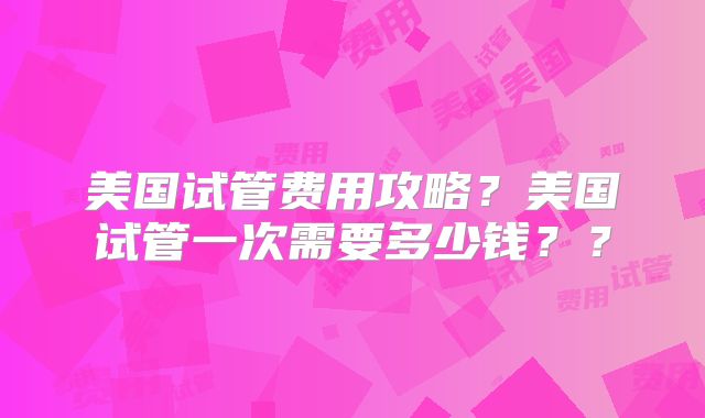 美国试管费用攻略？美国试管一次需要多少钱？？