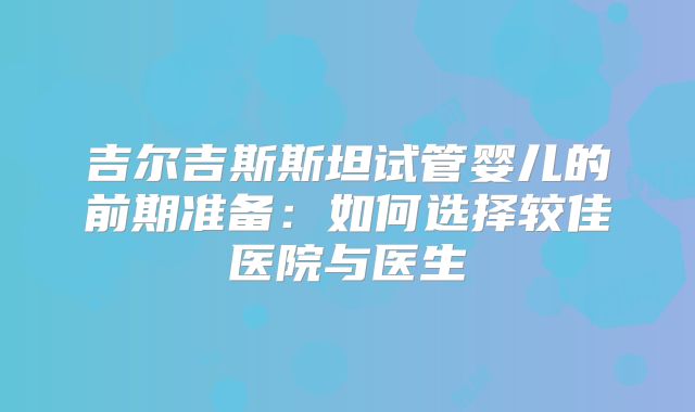吉尔吉斯斯坦试管婴儿的前期准备:如何选择较佳医院与医生