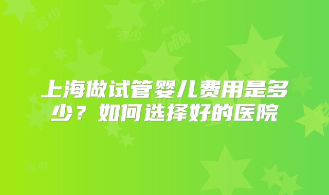 上海做试管婴儿费用是多少？如何选择好的医院