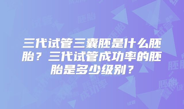 三代试管三囊胚是什么胚胎？三代试管成功率的胚胎是多少级别？