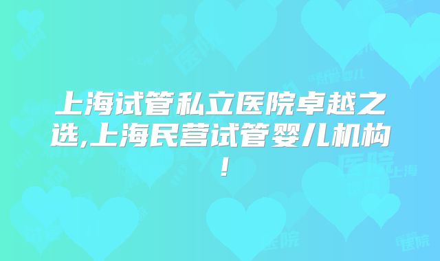 上海试管私立医院卓越之选,上海民营试管婴儿机构！