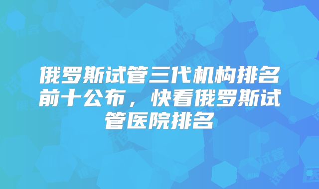 俄罗斯试管三代机构排名前十公布，快看俄罗斯试管医院排名