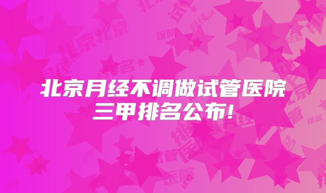 北京月经不调做试管医院三甲排名公布!