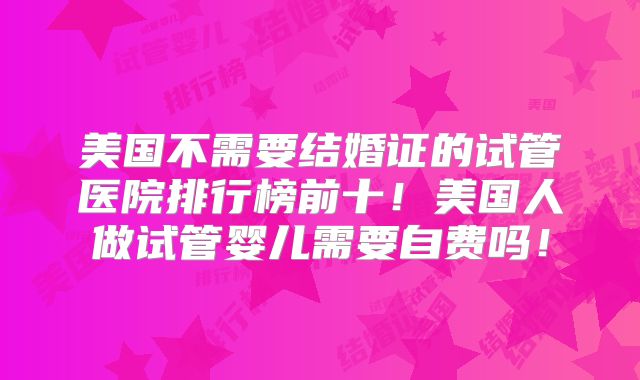 美国不需要结婚证的试管医院排行榜前十！美国人做试管婴儿需要自费吗！