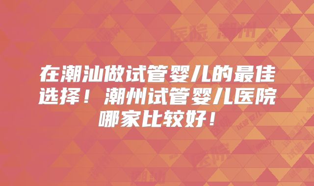 在潮汕做试管婴儿的最佳选择！潮州试管婴儿医院哪家比较好！