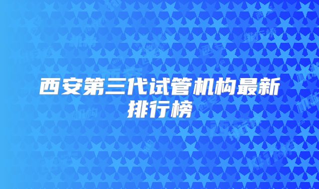 西安第三代试管机构最新排行榜