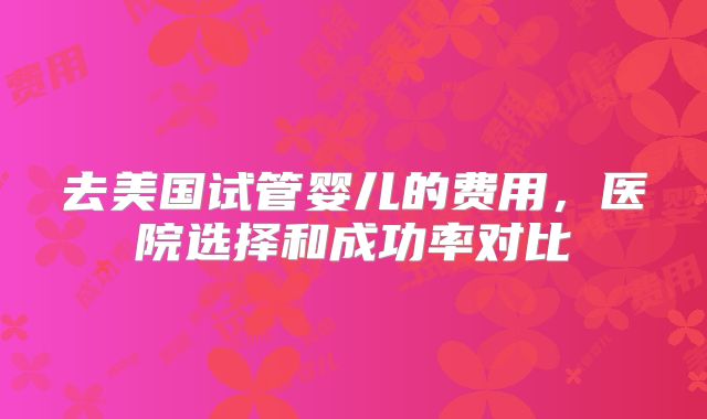 去美国试管婴儿的费用，医院选择和成功率对比