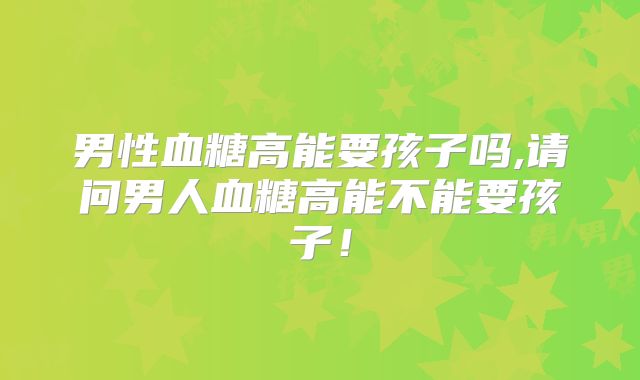 男性血糖高能要孩子吗,请问男人血糖高能不能要孩子！
