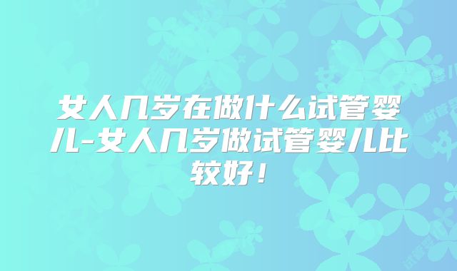 女人几岁在做什么试管婴儿-女人几岁做试管婴儿比较好！