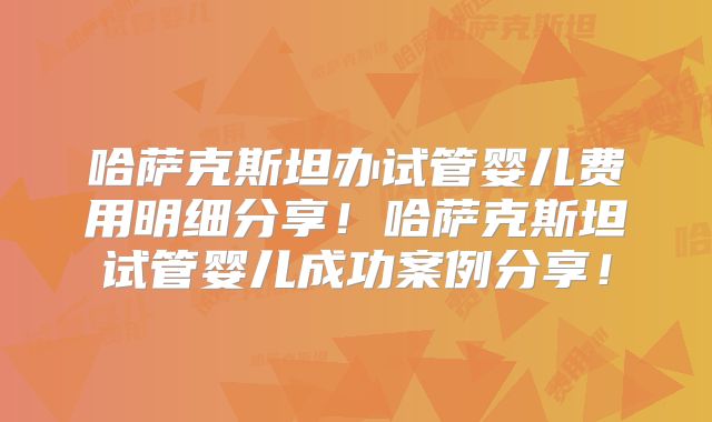哈萨克斯坦办试管婴儿费用明细分享！哈萨克斯坦试管婴儿成功案例分享！