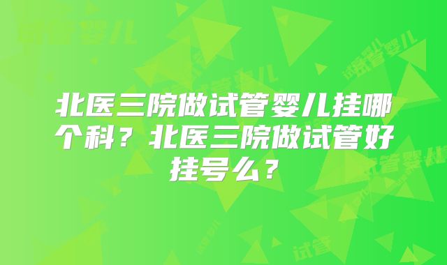 北医三院做试管婴儿挂哪个科？北医三院做试管好挂号么？
