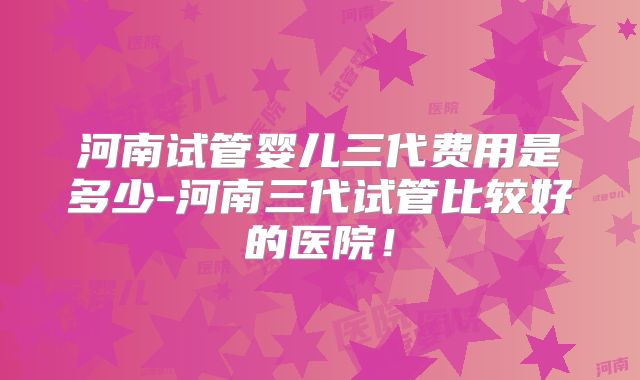 河南试管婴儿三代费用是多少-河南三代试管比较好的医院！