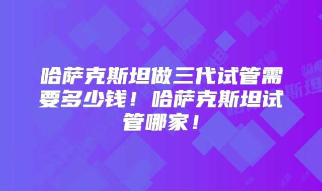 哈萨克斯坦做三代试管需要多少钱！哈萨克斯坦试管哪家！