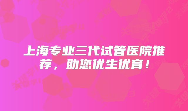 上海专业三代试管医院推荐，助您优生优育！