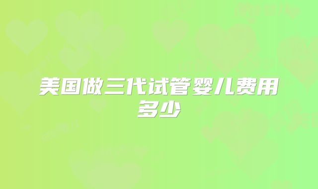 美国做三代试管婴儿费用多少