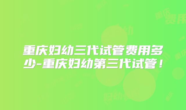 重庆妇幼三代试管费用多少-重庆妇幼第三代试管！