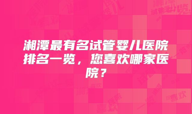 湘潭最有名试管婴儿医院排名一览，您喜欢哪家医院？
