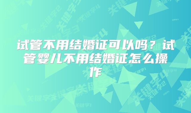 试管不用结婚证可以吗？试管婴儿不用结婚证怎么操作