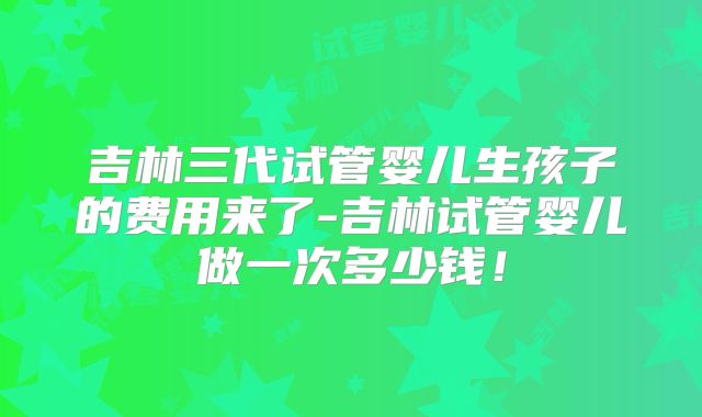 吉林三代试管婴儿生孩子的费用来了-吉林试管婴儿做一次多少钱！
