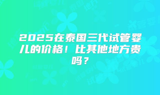 2025在泰国三代试管婴儿的价格！比其他地方贵吗？