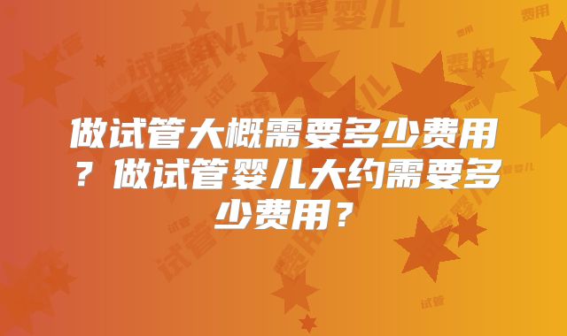 做试管大概需要多少费用？做试管婴儿大约需要多少费用？