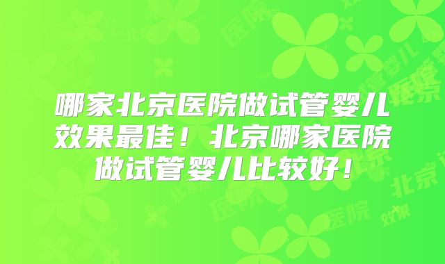 哪家北京医院做试管婴儿效果最佳！北京哪家医院做试管婴儿比较好！