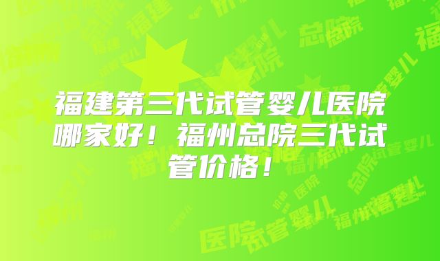 福建第三代试管婴儿医院哪家好!福州总院三代试管价格!