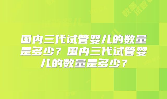 国内三代试管婴儿的数量是多少？国内三代试管婴儿的数量是多少？