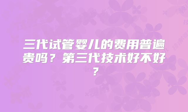 三代试管婴儿的费用普遍贵吗？第三代技术好不好？