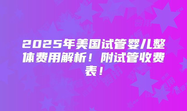2025年美国试管婴儿整体费用解析!附试管收费表!