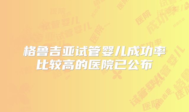 格鲁吉亚试管婴儿成功率比较高的医院已公布