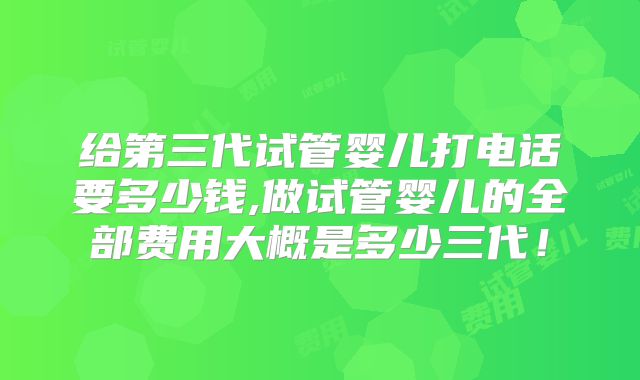给第三代试管婴儿打电话要多少钱,做试管婴儿的全部费用大概是多少三代！